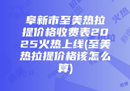 阜新市至美热拉提价格收费表2025火热上线(至美热拉提价格该怎么算)