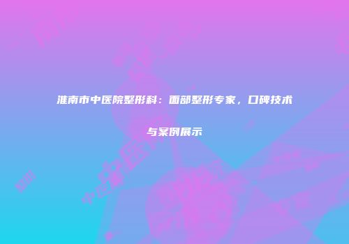 淮南市中医院整形科：面部整形专家，口碑技术与案例展示
