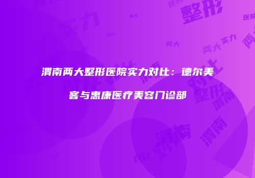 渭南两大整形医院实力对比：德尔美客与惠康医疗美容门诊部