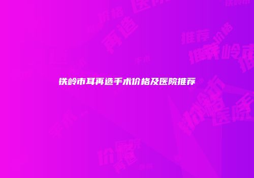 铁岭市耳再造手术价格及医院推荐
