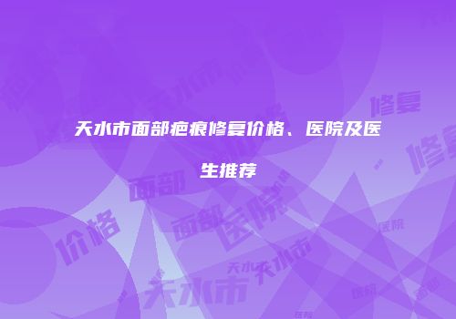 天水市面部疤痕修复价格、医院及医生推荐