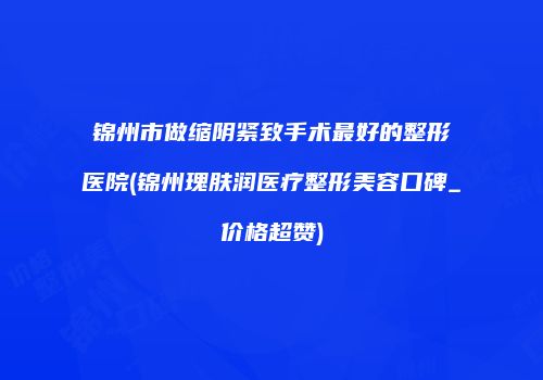 锦州市做缩阴紧致手术最好的整形医院(锦州瑰肤润医疗整形美容口碑_价格超赞)