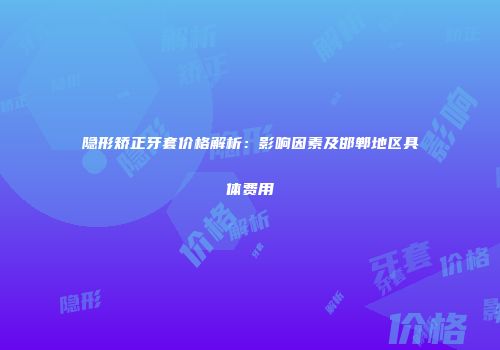 隐形矫正牙套价格解析：影响因素及邯郸地区具体费用