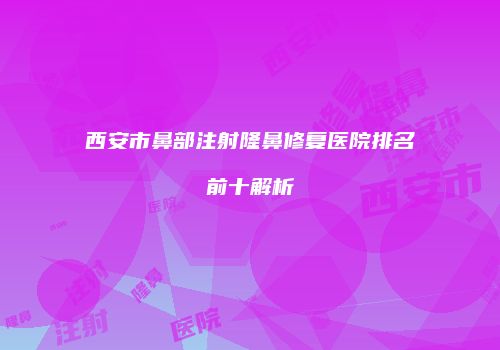 西安市鼻部注射隆鼻修复医院排名前十解析