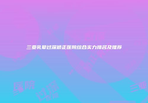 三亚乳晕过深矫正医院综合实力排名及推荐
