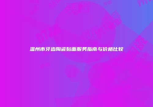 温州市牙齿陶瓷贴面服务指南与价格比较