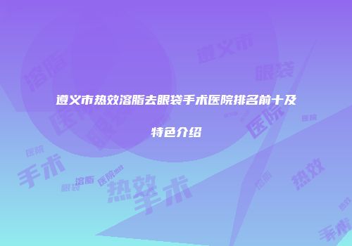 遵义市热效溶脂去眼袋手术医院排名前十及特色介绍