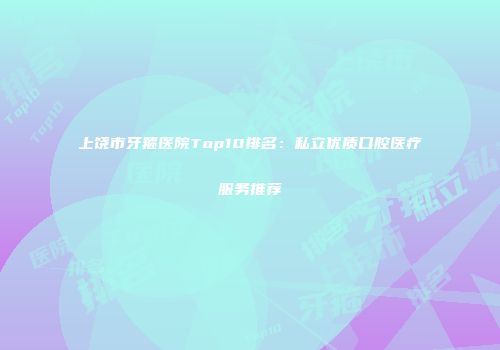 上饶市牙箍医院Top10排名：私立优质口腔医疗服务推荐