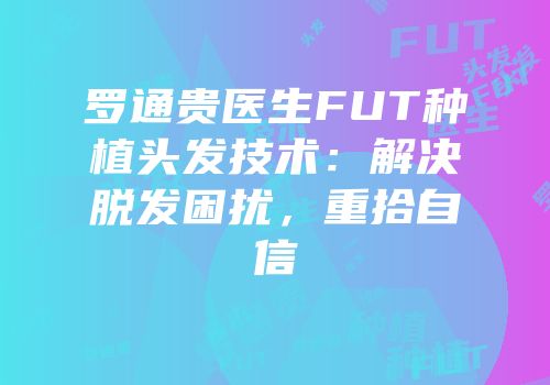 罗通贵医生FUT种植头发技术：解决脱发困扰，重拾自信