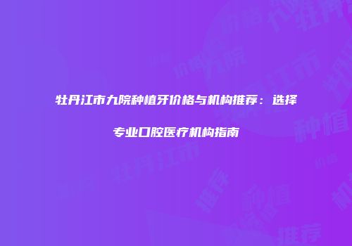 牡丹江市九院种植牙价格与机构推荐：选择专业口腔医疗机构指南