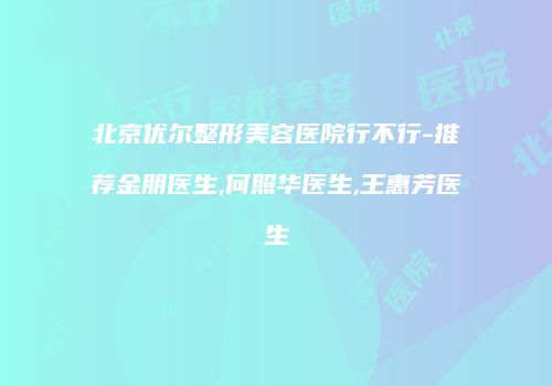 北京优尔整形美容医院行不行-推荐金朋医生,何照华医生,王惠芳医生