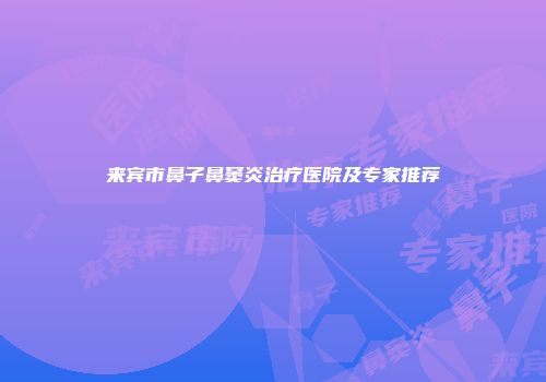 来宾市鼻子鼻窦炎治疗医院及专家推荐