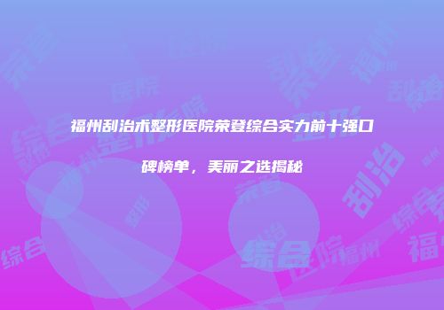 福州刮治术整形医院荣登综合实力前十强口碑榜单，美丽之选揭秘
