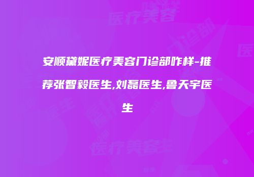 安顺黛妮医疗美容门诊部咋样-推荐张智毅医生,刘磊医生,鲁天宇医生
