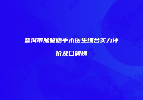 普洱市脸吸脂手术医生综合实力评价及口碑榜