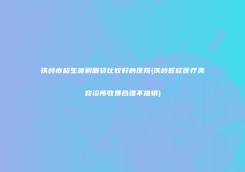 铁岭市超生波割眼袋比较好的医院(铁岭匠欣医疗美容诊所收费合理不推销)