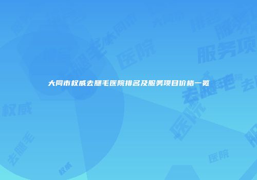 大同市权威去腿毛医院排名及服务项目价格一览