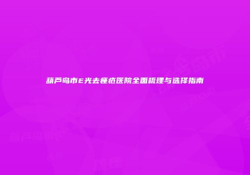 葫芦岛市E光去痤疮医院全面梳理与选择指南