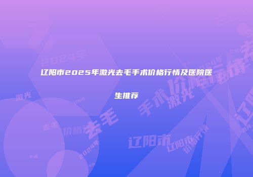 辽阳市2025年激光去毛手术价格行情及医院医生推荐