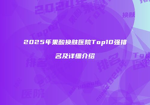 2025年果酸换肤医院Top10强排名及详细介绍