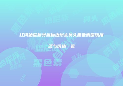 红河哈尼族彝族自治州去鼻头黑色素医院排名与价格一览