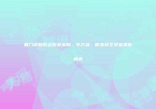 厦门市整形名医余永刚、李万福：精湛技艺塑造美丽蜕变