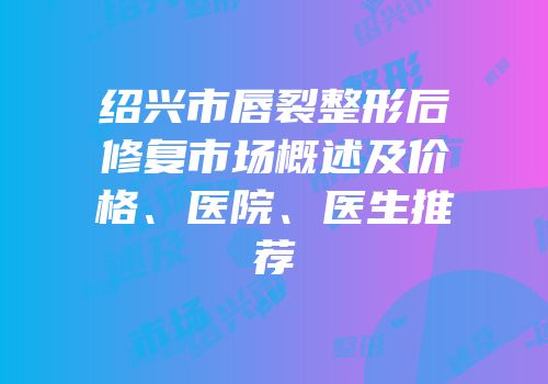 绍兴市唇裂整形后修复市场概述及价格、医院、医生推荐