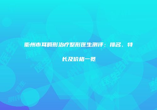衢州市耳畸形治疗整形医生测评：排名、特长及价格一览