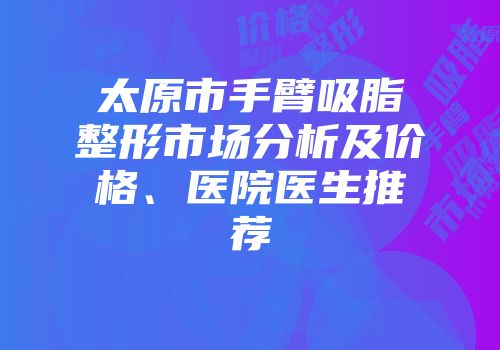 太原市手臂吸脂整形市场分析及价格、医院医生推荐