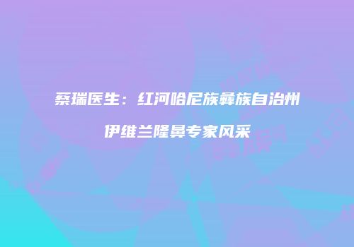 蔡瑞医生：红河哈尼族彝族自治州伊维兰隆鼻专家风采