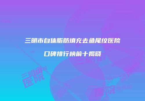 三明市自体脂肪填充去鱼尾纹医院口碑排行榜前十揭晓