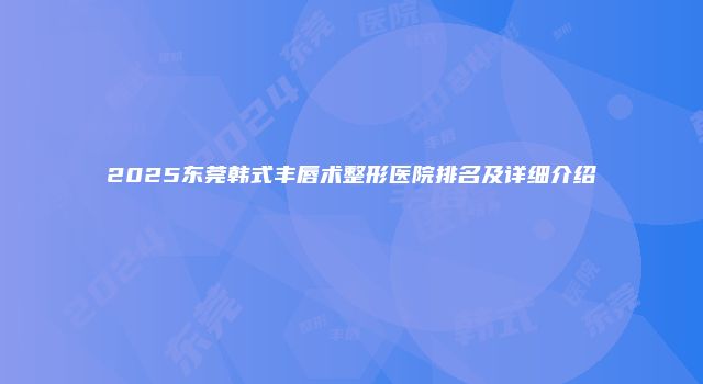 2025东莞韩式丰唇术整形医院排名及详细介绍