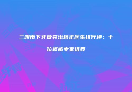 三明市下牙骨突出矫正医生排行榜：十位权威专家推荐