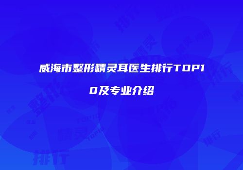 威海市整形精灵耳医生排行TOP10及专业介绍