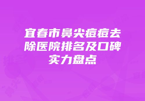 宜春市鼻尖痘痘去除医院排名及口碑实力盘点