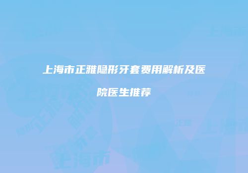 上海市正雅隐形牙套费用解析及医院医生推荐