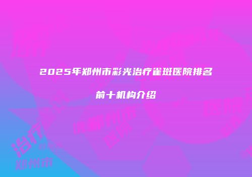 2025年郑州市彩光治疗雀斑医院排名前十机构介绍