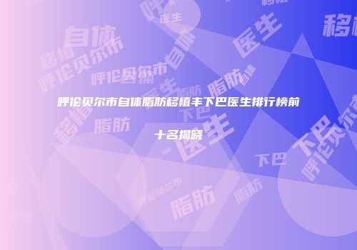 呼伦贝尔市自体脂肪移植丰下巴医生排行榜前十名揭晓