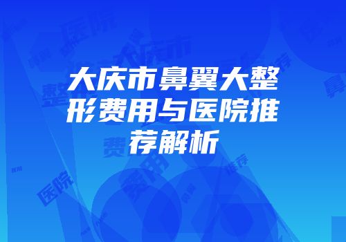 大庆市鼻翼大整形费用与医院推荐解析