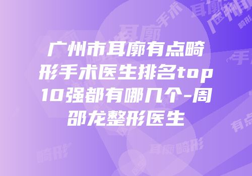 广州市耳廓有点畸形手术医生排名top10强都有哪几个-周邵龙整形医生