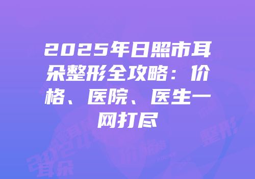 2025年日照市耳朵整形全攻略：价格、医院、医生一网打尽
