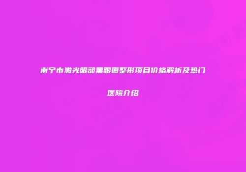 南宁市激光眼部黑眼圈整形项目价格解析及热门医院介绍