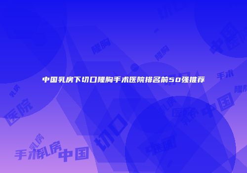 中国乳房下切口隆胸手术医院排名前50强推荐
