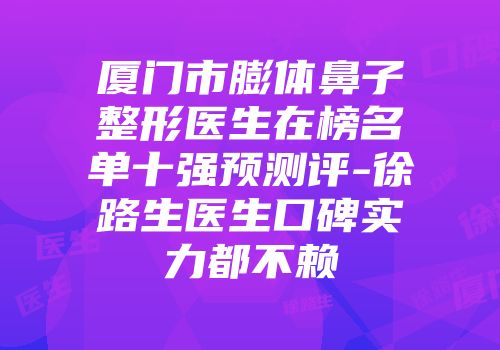 厦门市膨体鼻子整形医生在榜名单十强预测评-徐路生医生口碑实力都不赖