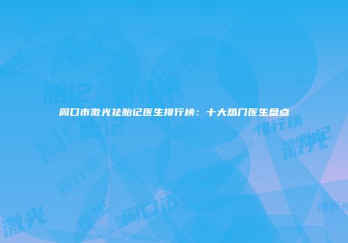 周口市激光祛胎记医生排行榜：十大热门医生盘点