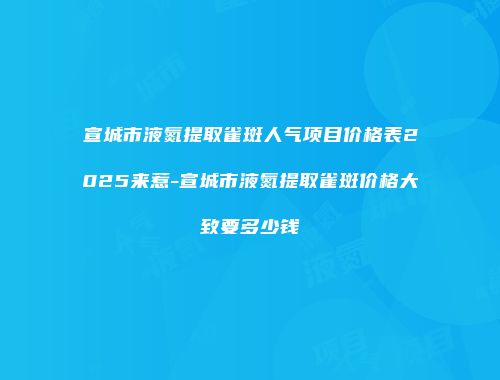 宣城市液氮提取雀斑人气项目价格表2025来惹-宣城市液氮提取雀斑价格大致要多少钱