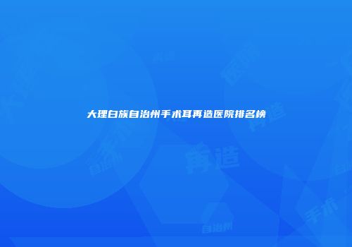 大理白族自治州手术耳再造医院排名榜
