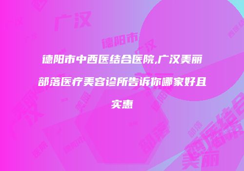 德阳市中西医结合医院,广汉美丽部落医疗美容诊所告诉你哪家好且实惠