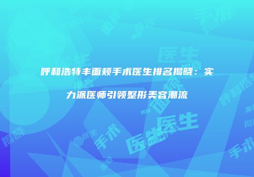呼和浩特丰面颊手术医生排名揭晓：实力派医师引领整形美容潮流