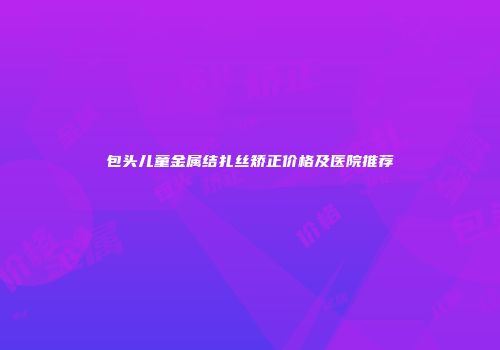 包头儿童金属结扎丝矫正价格及医院推荐